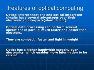 Features of optical computing
• Optical interconnections and optical integrated
circuits have several advantages over their
electronic counterparts(short circuit).
• Optical data processing can perform several
operations in parallel much faster and easier than
electrons.
• They are compact , faster and light in weight.
• Optics has a higher bandwidth capacity over
electronics, which enables more information to be
carried
 