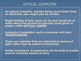 OPTICAL COMPUTER
 An optical computer, besides being much faster than
an electronic one, might also be smaller.
 Bright flashes of laser light can be sent hundreds of
miles along fine strands of specially made glass or
plastic called OPTICAL FIBERS.
 Instead of transistors, such a computer will have
TRANSPHASORS
 These are switches that are activated by beams of
light rather than by pulses of electricity.
 Unlike transistors, transphasors can be built to handle
several incoming signals at once.
 