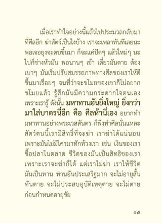 ถ้ า เกิ ด ว่ า เราจำเป็ น ต้ อ งตายจริ ง ๆ ก็ จ ะ
ตายดี ใครเขาบอกว่าดวงตกชะตาขาด ต้องไป
ต่อชะตาที่วัดโน้นวัดนี้ ต้องไปชักบังสุกุล ไม่ต้อง
ไปสนใจคำพูดพวกนี้นะ ไปปล่อยปลาอย่างเดียว
ไปซื้อปลาในตลาดนะ เพราะปลาในตลาดนี่มัน
ตายแน่นอน มันไม่มีรอด เพราะว่าวันนี้มันรอด
พรุงนีมนก็ตองตาย เพราะเขามาขายทุกวัน สัตว์ที่
     ่ ้ั ้
จะตายเอาไปปล่อยเลย ไม่ตองไปรอเขาง้างมีดนะ
                                     ้
เดี๋ยวไม่ทัน เพราะแม่ค้าเขาชำนาญ เดี๋ยวไม่ทัน
ไปซื้อเลือกเอาเลย ตัวไหนๆ ก็เลือกเอา พอใจ
บุ ญ มากๆ มั น จะสงสารทั้ ง ตะข้ อ งเลย สงสาร
ทั้งกระป๋องกะละมังเลย อยากจะปล่อยให้หมด
นีไงเมตตามาแล้ว ให้สงเกตนีเราเมตตาได้อย่างไร
  ่                            ั       ่
เมื่ อ ก่ อ นทุ บ ไม่ ยั่ น บ่ ยั่ น มั น จะทุ บ ไม่ ล งนะ
เราปล่อยตามกำลังทรัพย์ของเรา มีซื้อไปปล่อย

1
 