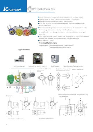 Unit：mm
Peristaltic Pump-KFS
07
A schematic view of the pump
head assembly
Dimensions
Dimensions (brushed motor with sheet metal bracket)
First deceleration
The direction of the pump tube
(can be adjusted by yourself)
Mounting plate hole size
ApplicationAreas
Technical Parameters
Pump tube length: 135mm (exposed 30mm) BPT tube
（B）
Viton
（V）
175mm (exposed 50mm) Silicone tube
（S）
5 Kinds of DC motors are available: brushed 6V/12V/24V, brushless 12V/24V
Flow rate range: DC brush 1~85ml/min, DC brushless 1.2~122ml/min
Working conditions: temperature 0~40℃, humidity <80%
Pump tube selection: silicone tube, PharMed®BPT tube, imported MasterFlex
ﬂuorine rubber tube
Transmission mode: gear transmission, one slowdown 1:14, two slowdown 1:196.
The ﬁrst-stage deceleration output speed is fast, focusing
on large ﬂow; the second-stage deceleration output speed is slow, focusing on
micro-ﬂow
Pump head: The upper cover is made of high permeability PC plastic, and the pump
body and gear are made of imported synthetic engineering plastics.
Rotor: 3 Rotors, 6 Rotors
Ion chromatograph Automatic car washing machine Blood analyzer Hypochlorous acid water generator
K F S - H A 1 B 0 6 G
电 机 选 择
泵 管 尺 寸 代 号
泵 管 材 质 代 号
颜 色 代 号
减 速 级 别
Pump tube
Pump tube
size
Colour
Motor
Slowdown gear
One slowdown gear Dimensions Two slowdown gear Dimensions
 