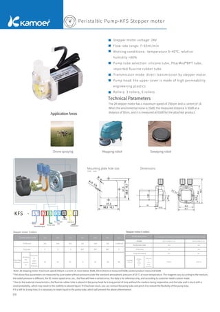Unit：mm
Peristaltic Pump-KFS Stepper motor
ApplicationAreas
Technical Parameters
The 28 stepper motor has a maximum speed of 250rpm and a current of 1A.
When the enviromental noise is 35dB, the measured distance is 50dB at a
distance of 50cm, and it is measured at 63dB for the attached product.
Stepper motor voltage: 24V
Flow rate range: 7~65ml/min
Working conditions: temperature 0~40℃, relative
humidity <80%
Pump tube selection: silicone tube, PharMed®BPT tube,
imported ﬂuorine rubber tube
Transmission mode: direct transmission by stepper motor.
Pump head: the upper cover is made of high permeability
engineering plastics
Rollers: 3 rollers, 6 rollers
Mounting plate hole size Dimensions
09
Drone spraying Mopping robot Sweeping robot
KFS - 0
ST B S
06 B I
电机选择
泵管尺寸代号
泵管材质代号
颜色代号
减速级别
接口方式
固定方式
Motor
Slowdown gear
Pump tube
Pump tube
size
Colour
Interface
Installation
Note: 28 stepping motor maximum speed 250rpm, current 1A; noise below 35dB, 50cm distance measured 50dB, posted product measured 63dB.
ID*OD (mm)
Pump tube
24V Motor
(ST)
Current
1A
Motor speed
1:1
output
without
deceleration
S S S V
Flow Rate
(ml/min)
Stepper motor 3 rollers
Pump tube code
Stepper motor 6 rollers
Flow Rate
(ml/min)
Model
Pump tube code
Model explanation KFS-stepping/no deceleration/tube type/color/thread/interlock/rotor number
ID*OD (mm)
Pump tube material
24V Motor
(ST)
Current
1A
Motor speed
1:1
output
without
deceleration
*The above ﬂow parameters are measured by pure water without pressure under the standard atmospheric pressure of 20 °C at room temperature. The reagents vary according to the medium,
the outlet pressure is diﬀerent, the DC motor speed error, etc., the ﬂow will have a certain error, the data is for reference only, and according to customer needs custom made.
* Due to the material characteristics, the ﬂuorine rubber tube is placed in the pump head for a long period of time without the medium being inoperative, and the tube wall is stuck with a
small probability, which may result in the inability to absorb liquid. If it has been stuck, you can remove the pump tube and pinch it to restore the ﬂexibility of the pump tube.
If it is left for a long time, it is necessary to retain liquid in the pump tube, which will prevent the above phenomenon.
 