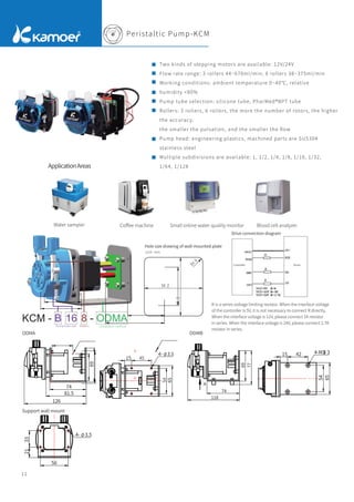 Peristaltic Pump-KCM
Two kinds of stepping motors are available: 12V/24V
Flow rate range: 3 rollers 44~670ml/min; 6 rollers 38~375ml/min
Working conditions: ambient temperature 0~40℃, relative
humidity <80%
Pump tube selection: silicone tube, PharMed®BPT tube
Rollers: 3 rollers, 6 rollers, the more the number of rotors, the higher
the accuracy,
the smaller the pulsation, and the smaller the ﬂow
Pump head: engineering plastics, machined parts are SUS304
stainless steel
Multiple subdivisions are available: 1, 1/2, 1/4, 1/8, 1/16, 1/32,
1/64, 1/128
11
Hole size drawing of wall-mounted plate
ODMA
Support wall mount
ODMB
KCM - B 16 8 - ODMA
Rollers Installation method
69
74
81.5
126
74
118
69
77
A
15 42
54
65
4-M3 3
视图 A
用户用
15 42 0.15
54
0.15
65
4- 3.5
用户用
56
21
33
4- 3.5
用户用
45
54
Pump tube size
Unit: mm
Drive connection diagram
Controller Driver
R is a series voltage limiting resistor. When the interface voltage
of the controller is 5V, it is not necessary to connect R directly.
When the interface voltage is 12V, please connect 1K resistor
in series. When the interface voltage is 24V, please connect 2.7K
resistor in series.
ApplicationAreas
Water sampler Coﬀee machine Small online water quality monitor Blood cell analyzer
 