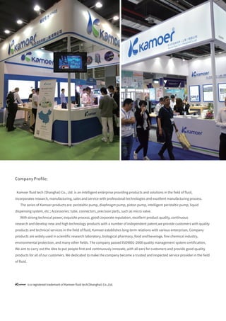 Kamoer ﬂuid tech (Shanghai) Co., Ltd. is an intelligent enterprise providing products and solutions in the ﬁeld of ﬂuid,
incorporates research, manufacturing, sales and service with professional technologies and excellent manufacturing process.
The series of Kamoer products are: peristaltic pump, diaphragm pump, piston pump, intelligent peristaltic pump, liquid
dispensing system, etc.; Accessories: tube, connectors, precision parts, such as micro valve.
With strong technical power, exquisite process, good corporate reputation, excellent product quality, continuous
research and develop new and high technology products with a number of independent patent,we provide customers with quality
products and technical services in the ﬁeld of ﬂuid, Kamoer establishes long-term relations with various enterprises. Company
products are widely used in scientiﬁc research laboratory, biological pharmacy, food and beverage, ﬁne chemical industry,
environmental protection, and many other ﬁelds. The company passed ISO9001-2008 quality management system certiﬁcation,
We aim to carry out the idea to put people ﬁrst and continuously innovate, with all ears for customers and provide good-quality
products for all of our customers. We dedicated to make the company become a trusted and respected service provider in the ﬁeld
of ﬂuid.
Company Proﬁle:
is a registered trademark of Kamoer ﬂuid tech(Shanghai) Co.,Ltd.
 