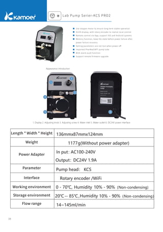 39
Appearance introduction
Length * Width * Height
Weight
Power Adapter
Parameter
Interface
Working environment
Storage environment
Flow range
1. Display 2. Adjusting knob 3. Adjusting screw 4. Water inlet 5. Water outlet 6. DC24V power interface
1
2
3
4
5 6
136mmx87mmx124mm
1177g(Without power adapter)
In put：
AC100-240V
Output：DC24V 1.9A
Pump head： KCS
Rotary encoder /WiFi
0 - 70℃, Humidity
Humidity
10% - 90%（Non-condensing)
-
20℃ - 85℃， 10% - 90%（Non-condensing）
14~145ml/min
Lab Pump Serier-KCS PRO2
Use stepper motor to ensure long-term stable operation
OLED display, with rotary encoder to realize local control
Remote control via App, support iOS and Android systems
Memory function, keep the state before power failure after
power failure recovery
Setting parameters are not lost when power oﬀ
Imported PharMed BPT pump tube
With alarm push function
Support remote ﬁrmware upgrade
 