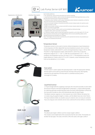 42
Appearance introduction Interface Description
Each interface deﬁnition:
1. Fan: machine fan, used to remove heat when the machine is working;
2. Liquid level sensor interface: used to connect the expansion element of the liquid level sensor, so that
the instrument has the function of liquid level detection;
3. Temperature sensor interface: used to plug in temperature sensor extension components, so that the
instrument has the function of temperature detection;
4. CAN communication interface: connected to the RJ45 connector network cable, the machine can be
remotely controlled via CAN;
5. RS485 communication interface: connect to the RJ45 connector network cable, the machine can be
remotely controlled through RS485;
6. Wi-Fi antenna: 2.4G Wi-Fi antenna, which can be controlled by mobile phone App;
7. Integrated switch: switch and power cord interface;
8, 9. Expansion interface: used to connect with expansion equipment, such as foot switch, PC, PLC and
other equipment, the two ports can be plugged freelyuse. But to ensure availability, please use the
standard wiring harness provided by our company.
Note: The damage to the instrument caused by the use of a standard wire harness not provided by our
company is not covered by the warranty.
Lab Pump Serier-UIP WIFI
Foot switch
Liquid level sensor
Bracket
Temperature Sensor
Temperature sensors can be used to monitor ambient temperature, liquid temperature,
or the temperature of other objects.We have two temperature sensors, one is a normal
temperature model, codenamed CT-2, and its sensing temperature range is -55°C to +85C.
The other is a high temperature model, codenamed GT-2, which has an induction
temperature range of -55. °C ~ +125 ° C; under the usual temperature (-10 ° C ~ +85 ° C)
conditions, the temperature accuracy can reach ± 0.5 ° C. The temperature sensor line
length defaults to 2 meters, which is CT-2 or GT-2; however, custom temperature sensor
lines can be selected as 1, 3, 4, 5 meters.
The foot switch is used to replace the start/stop button. Under the appropriate interface,
the foot switch can be used to control the start and stop of the pump, which greatly
improves the user experience.The foot switch is a standard accessory with a
line length of 1.5 meters.
1. A liquid storage bottle for supplying a raw liquid, the instrument provides an alarm when
the amount of liquid in the liquid storage bottle is exhausted; 2. a liquid collecting bottle
for collecting externally transporting liquid, when the liquid collecting bottle is almost full,
the instrument Provides an alarm and automatically stops the liquid supply.
The default container capacity is 2L, the container size is 125m*230mm; the sensor line
is 2 meters long, the pipeline length is 2 meters, and the default tube size is 5mm*10mm.
The liquid collection bottle can provide a vacuum container and a non-vacuum container.
If you are using your own container, we can also customize the sensor without a container.
The default pole height is 450mm and the crossbar length is 180mm.
The crossbar can be loaded with all the accessories that the user needs. The brackets are
divided into two types. The code on the left is UIPZJ-the code on the right is UIPZJ-Y.
 