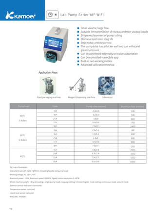 Small volume, large ﬂow
Suitable for transmission of viscous and non-viscous liquids
Simple replacement of pump tubing
Stainless steel rotor, long life
Step motor, precise control
The pump tube has a thicker wall and can withstand
greater pressure
Can be connected externally to realize automation
Can be controlled via mobile app
Built-in two working modes
Advanced calibration method
Pump head Maximum flow (ml/min)
KK15
3 Rollers
KK15
6 Rollers
KK25
19#
16#
25#
17#
18#
19#
16#
25#
17#
18#
15#
24#
35#
36#
2.4x5.6
3.2x6.4
4.8x8
6.4x9.6
7.9x11.1
2.4x5.6
3.2x6.4
4.8x8
6.4x9.6
7.9x11.1
4.8x9.8
6.4x11.4
7.9x12.7
9.6x14.6
300
500
1000
1700
2400
1200
1090
800
400
160
2000
3000
5000
6000
Technical Parameters
Instrument size: 304×164×244mm (including handle and pump head)
Working voltage: AC 100～240V
Maximum power: 150W; Maximum speed: 600RPM; Speed control resolution: 0.1RPM
Whole machine weight: 7.6 kg (including a single pump head); language setting: Chinese/English; mode setting: continuous mode, volume mode
External control: foot switch (standard)
Temperature sensor (optional)
Liquid level sensor (optional)
Motor life: ≥6000h*
Food packaging machine Reagent dispensing machine Laboratory
Lab Pump Serier-AIP WIFI
ApplicationAreas
Code Pump tube size(mm)
45
 