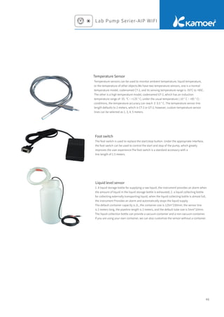 Lab Pump Serier-AIP WIFI
46
Liquid level sensor
Temperature Sensor
Temperature sensors can be used to monitor ambient temperature, liquid temperature,
or the temperature of other objects.We have two temperature sensors, one is a normal
temperature model, codenamed CT-2, and its sensing temperature range is -55°C to +85C.
The other is a high temperature model, codenamed GT-2, which has an induction
temperature range of -55. °C ~ +125 ° C; under the usual temperature (-10 ° C ~ +85 ° C)
conditions, the temperature accuracy can reach ± 0.5 ° C. The temperature sensor line
length defaults to 2 meters, which is CT-2 or GT-2; however, custom temperature sensor
lines can be selected as 1, 3, 4, 5 meters.
Foot switch
The foot switch is used to replace the start/stop button. Under the appropriate interface,
the foot switch can be used to control the start and stop of the pump, which greatly
improves the user experience.The foot switch is a standard accessory with a
line length of 1.5 meters.
1. A liquid storage bottle for supplying a raw liquid, the instrument provides an alarm when
the amount of liquid in the liquid storage bottle is exhausted; 2. a liquid collecting bottle
for collecting externally transporting liquid, when the liquid collecting bottle is almost full,
the instrument Provides an alarm and automatically stops the liquid supply.
The default container capacity is 2L, the container size is 125m*230mm; the sensor line
is 2 meters long, the pipeline length is 2 meters, and the default tube size is 5mm*10mm.
The liquid collection bottle can provide a vacuum container and a non-vacuum container.
If you are using your own container, we can also customize the sensor without a container.
 