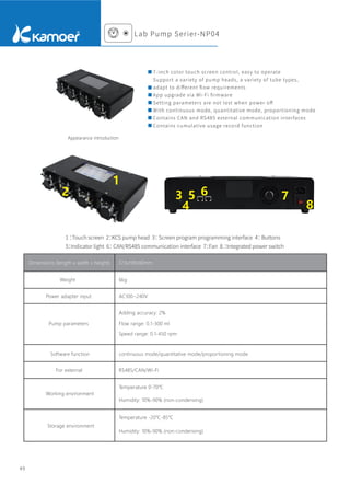 7-inch color touch screen control, easy to operate
Support a variety of pump heads, a variety of tube types,
adapt to diﬀerent ﬂow requirements
App upgrade via Wi-Fi ﬁrmware
Setting parameters are not lost when power oﬀ
With continuous mode, quantitative mode, proportioning mode
Contains CAN and RS485 external communication interfaces
Contains cumulative usage record function
Appearance introduction
1 ：
Touch screen 2：
KCS pump head 3：
Screen program programming interface 4：
Buttons
5：
Indicator light 6：
CAN/RS485 communication interface 7：
Fan 8.：
Integrated power switch
Dimensions (length x width x height) 373x199x90mm
Weight 6kg
Adding accuracy: 2%
Flow range: 0.1-300 ml
Speed range: 0.1-450 rpm
Power adapter input
Pump parameters
continuous mode/quantitative mode/proportioning mode
Software function
RS485/CAN/Wi-Fi
For external
Temperature 0-70℃
Humidity: 10%-90% (non-condensing)
Working environment
Temperature -20℃-85℃
Humidity: 10%-90% (non-condensing)
Storage environment
AC100~240V
49
1
2 3
4
5 6 7
8
Lab Pump Serier-NP04
 