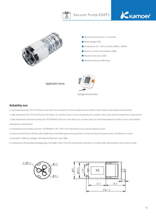 70
1. Low temperature test -25°C for 96 hours, then take it out, and place it at room temperature for another 2 hours before measuring the characteristics.
2. High temperature test +70℃ for 96 hours, then take it out, and then place it at room temperature for another 2 hours, then perform characteristic measurement.
3. High-temperature and high-humidity test +70℃95%RH for 96 hours, then take it out, and then place it at room temperature for another 2 hours, then perform
characteristic measurement.
4. Temperature and humidity cycle test +70℃85%RHx×3H→-20℃×3H Treat these as one cycle and repeat 10 cycles.
5. Endurance test Tested as follows, after 30,000 cycles, the following technical parameters can be met: Maximum pressure time: 15S Maximum current
consumption: 520Ma; Air leakage: 10mmHg/min Maximum noise: 60Db
6. Landing test In the standard packaging state, the height is 50cm from the concrete ﬂoor, and there is no abnormality after free fall on each of the six sides.
Reliability test
Sphygmomanometer
Maximum pressure time: 11.5 seconds
Rated voltage: DC6V
Temperature: 5℃～50℃; humidity 30%RH～85%RH.
Maximum current consumption: 430Ma
Maximum test noise: 55DB
Maximum pressure: 400mmHg
Vacuum Pump-EDZP1
ApplicationAreas
 