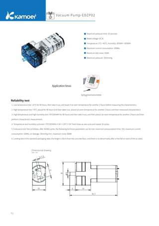 71
1. Low temperature test -25°C for 96 hours, then take it out, and place it at room temperature for another 2 hours before measuring the characteristics.
2. High temperature test +70℃ placed for 96 hours and then taken out, placed at room temperature for another 2 hours and then measured characteristics.
3. High-temperature and high-humidity test +70℃95%RH for 96 hours and then take it out, and then place it at room temperature for another 2 hours and then
perform characteristic measurement.
4. Temperature and humidity cycle test +70℃85%RHx×3H→-20℃×3H Treat these as one cycle and repeat 10 cycles.
5. Endurance test Test as follows, after 30,000 cycles, the following technical parameters can be met: maximum pressurization time: 15S, maximum current
consumption: 520Ma; air leakage: 10mmHg/min, maximum noise: 60DB
6. Landing test In the standard packaging state, the height is 50cm from the concrete ﬂoor, and there is no abnormality after a free fall on each of the six sides.
Reliability test
Sphygmomanometer
Maximum pressure time: 10 seconds
Rated voltage: DC3V
Temperature: 5℃～45℃; Humidity: 30%RH～85%RH
Maximum current consumption: 450Ma
Maximum test noise: 55DB
Maximum pressure: 350mmHg
Vacuum Pump-EDZP02
ApplicationAreas
Dimensional drawing
Unit：mm
 