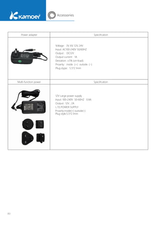 Accessories
83
Power adapter SpeciÞcation
Voltage：3V, 6V, 12V, 24V
Input: AC100-240V 50/60HZ
Output： DC12V
Output current：1A
Deviation: ±5% (on-load)
Proarity：inside（+）outside（-）
Plug stype：5.5*2.1mm
12V Large power supply
Proarity:inside(+) outside(-)
Plug style:5.5*2.1mm
Input: 100-240V 50-60HZ 0.8A
Output:: 12V , 2A
L.T.E.POWER SUPPLY
Multi-function power SpeciÞcation
 