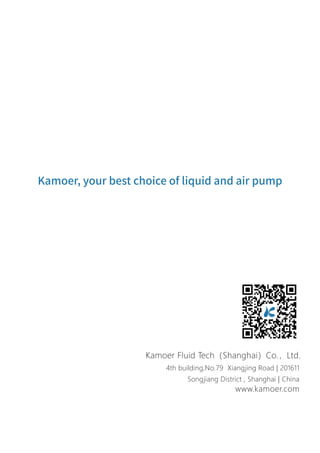 Kamoer, your best choice of liquid and air pump
4th building,No.79 Xiangjing Road | 201611
Songjiang District , Shanghai | China
www.kamoer.com
Kamoer Fluid Tech（Shanghai）Co.，Ltd.
 