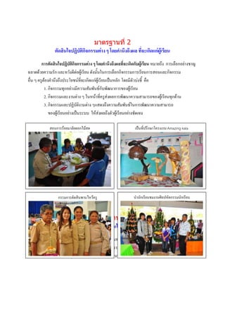 มาตรฐานที่ 2
                ตัดสินใจปฏิบัติกิจกรรมต่าง ๆ โดยคานึงถึงผล ที่จะเกิดแก่ผู้เรียน
         การตัดสินใจปฏิบัติกิจกรรมต่าง ๆ โดยคานึงถึงผลที่จะเกิดกับผู้เรียน หมายถึง การเลือกอย่างชาญ
ฉลาดด้วยความรัก และหวังดีต่อผู้เรียน ดังนั้นในการเลือกกิจกรรมการเรียนการสอนและกิจกรรม
อื่น ๆ ครูต้องคานึงถึงประโยชน์ที่จะเกิดแก่ผู้เรียนเป็นหลัก โดยมีตัวบ่งชี้ คือ
           1. กิจกรรมทุกอย่างมีความสัมพันธ์กับพัฒนาการของผู้เรียน
           2. กิจกรรมและงานต่าง ๆ ในหน้าที่ครูส่งผลการพัฒนาความสามารถของผู้เรียนทุกด้าน
           3. กิจกรรมและปฏิบัติงานต่าง ๆแสดงถึงความสัมพันธ์ในการพัฒนาความสามารถ
              ของผู้เรียนอย่างเป็นระบบ ให้ส่งผลถึงตัวผู้เรียนอย่างชัดเจน

             สอนการร้อยมาลัยดอกไม้สด                            เป็นที่ปรึกษาโครงงาน Amazing kala




                  กรรมการตัดสินพานไหว้ครู
                   ภาพกิจกรรม                                  นานักเรียนชมงานศิลปหัตกรรมนักเรียน
                    บรรยายภาพ
                                                                          ภาพกิจกรรม
                                         มาตรฐานที่ 3                     บรรยายภาพ
                                มุ่งมั่นพัฒนาผู้เรียนให้เต็มศักยภาพ
         การมุ่งมั่นพัฒนาผู้เรียน หมายถึง การใช้ความพยายามอย่างเต็มความสามารถของครู ที่จะ
ให้นักเรียนเกิดการเรียนรู้ให้มากที่สุด ตามความถนัดความสนใจ ความต้องการโดยวิเคราะห์ วินิจฉัยปัญหา
ความต้องการที่แท้จริงของผู้เรียนปรับเปลี่ยนวิธีการสอนที่ให้ได้ผลดีกว่าเดิม รวมทั้งการส่งเสริมพัฒนาการ


                                                                          ภาพกิจกรรม
                                                                          บรรยายภาพ
                   ภาพกิจกรรม
                   บรรยายภาพ
 