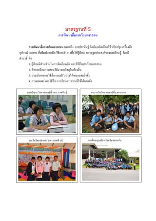 มาตรฐานที่ 5
                                   การพัฒนาสื่อการเรียนการสอน

          การพัฒนาสื่อการเรียนการสอน หมายถึง การประดิษฐ์ คิดค้น ผลิตเลือกใช้ ปรับปรุง เครื่องมือ
อุปกรณ์ เอกสาร สิ่งพิมพ์ เทคนิค วิธีการต่างๆ เพื่อให้ผู้เรียน บรรลุจุดประสงค์ของการเรียนรู้ โดยมี
ตัวบ่งชี้ คือ
          1. ผู้เรียนมีส่วนร่วมในการคิดค้น ผลิต และใช้สื่อการเรียนการสอน
          2. สื่อการเรียนการสอนได้มาจากวัสดุในท้องถิ่น
          3. ประเมินผลการใช้สื่อ และปรับปรุงให้เหมาะสมยิ่งขึ้น
          4. การเผยแพร่ การใช้สื่อ การเรียนการสอนที่ใช้ได้ผลแล้ว

      ตอบปัญหาวิทยาศาสตร์ที่ มทร. กาฬสินธุ์                  ชมงานวันวิทยาศาสตร์ที่ม.ขอนแก่น




                  บรรยายภาพ
       งานวันวิทยาศาสตร์ มทร.กาฬสิ นธุ์                    ชมเขื่อนอุบลรัตน์จังหวัดขอนแก่น




                                                                          ภาพกิจกรรม
                                                                          บรรยายภาพ




                  ภาพกิจกรรม                                              ภาพกิจกรรม
                  บรรยายภาพ                                               บรรยายภาพ
 