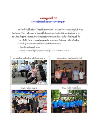 มาตรฐานที่ 10
                           การร่วมมือกับผู้อื่นอย่างสร้างสรรค์ในชุมชน

         การร่วมมือกับผู้อื่นอย่างสร้างสรรค์ ในชุมชนหมายถึง การตระหนักใน ความสาคัญ รับฟังความ
คิดเห็น ยอมรับในความรู้ ความสามารถของผู้อื่นในชุมชน และร่วมมือปฏิบัติงาน เพื่อพัฒนางานของ
สถานศึกษาให้ชุมชน และสถานศึกษามีการ ยอมรับซึ่งกันและกันด้วยความเต็มใจ โดยมีตัวบ่งชี้ คือ
        1. การเป็นผู้นาในการวางแผนพัฒนาชุมชนที่ครอบคลุมและสัมพันธ์กับงานอื่นที่เกี่ยวข้อง
        2. การเป็นผู้นาในการพัฒนาทาให้งานมีประสิทธิภาพเป็นระบบ
        3. ช่วยเหลือและพัฒนาผู้ร่วมงาน
        4. การประเมินผลการปฏิบัติงานของตนและกลุ่ม แล้วนามาปรับปรุงพัฒนา

 อบรมเพศศึกษารอบด้าน โรงแรมตักศิลามหาสารคาม                อบรมการทาผลงานทางวิชาการเชียงใหม่




            ศึกษาดูภาพกิจมืองทองธานี
                   งานที่เ กรรม                                      ภาพกิจกรรม
                                                                 ศึกษาดูงานที่โรงเรียนวังน้าเย็น
                   บรรยายภาพ                                          บรรยายภาพ




                  ภาพกิจกรรม
                  บรรยายภาพ                                           ภาพกิจกรรม
                                                                      บรรยายภาพ
 