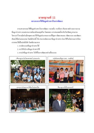 มาตรฐานที่ 11
                           แสวงหาการใช้ข้อมูลข่าวสารในการพัฒนา

         การแสวงหาและใช้ข้อมูลข่าวสารในการพัฒนา หมายถึง การค้นหา สังเกต จดจา และรวบรวม
ข้อมูล ข่าวสาร ตามสถานการณ์ของสังคมทุกด้าน โดยเฉพาะ สารสนเทศเกี่ยวกับวิชาชีพครู สามารถ
วิเคราะห์ วิจารณ์อย่างมีเหตุผล และใช้ ข้อมูลประกอบการแก้ปัญหา พั ฒนาตนเอง พัฒนางาน และพัฒนา
สังคมได้อย่างเหมาะสม โดยมีตัวบ่งชี้ คือ สามารถจัดระบบ ข้อมูล ข่าวสาร นามาใช้ในกิจกรรมการเรียน
การสอนได้เป็นปกตินิสัย โดยพิจารณาจาก
         1. การจัดระบบข้อมูล ข่าวสารได้
         2. การให้บริการข้อมูล ข่าวสารได้
         3. การนาข้อมูล ข่าวสาร ไปใช้ในการพัฒนาอย่างเป็นระบบ

     Lศึกษาดูงานวันวิทยาศาสตร์ ม.ขอนแก่น               แข่งขันตอบปัญหา มทร. กาฬสินธุ์




      อบรมการทาผลงาน กรรมงใหม่ออร์คิด
               ภาพกิจ ที่เชีย                                 ศึกษาดูงานที่เมืองทองธานี
               บรรยายภาพ                                              ภาพกิจกรรม
                                                                      บรรยายภาพ




                ภาพกิจกรรม
                บรรยายภาพ

                                                                     ภาพกิจกรรม
                                                                     บรรยายภาพ
 