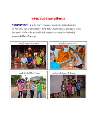 จรรยาบรรณต่อสังคม
จรรยาบรรณที่ 9 ผู้ประกอบวิชาชีพทางการศึกษา พึงประพฤติปฏิบัติตนเป็น
ผู้นาในการอนุรักษ์ และพัฒนาเศรษฐกิจ สังคม ศาสนา ศิลปวัฒนธรรม ภูมิปัญญา สิ่งแวดล้อม
รักษาผลประโยชน์ ของส่วนรวมและยึดมั่นในการปกครองระบอบประชาธิปไตยอันมี
พระมหากษัตริย์ทรงเป็นประมุข

        ทาบุญที่วัดศรีศระแรด พุทไธสงค์                   ทาบุญเลี้ยงพระที่บ้านโนนม่วง




        ทอดผ้าป่าสามัคคีที่บ้านหัวเข่าแตก     ทาบุญขึ้นบ้านใหม่คุณครูสาลี เลิกนอก
                                                                 ภาพกิจกรรม
                                                                  บรรยายภาพ
                 ภาพกิจกรรม
                 บรรยายภาพ




                                             าพกิจกรรม
                                                                 บรรยายภาพ

                 ภาพกิจกรรม
                 บรรยายภาพ
 