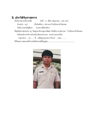 3. ประวัติรับราชการ
  เริ่มรับราชการครั้งแรกเมื่อ                 วันที่ ..13. เดือน .พฤษภาคม.... พ.ศ. 2524
        ตาแหน่ง ครู 2               ขั้นเงินเดือน .1, 905 บาท โรงเรียนนาข่าวิทยาคม
        สังกัด กรมสามัญศึกษา กระทรวงศึกษาธิการ
  ปัจจุบันดารงตาแหน่ง ครู วิทยฐานะชานาญการพิเศษ เงินเดือน 43,480 บาท โรงเรียนนาข่าวิทยาคม
        สังกัดองค์การบริหารส่วนจังหวัดมหาสารคาม กระทรวงมหาดไทย
          อายุราชการ ....30......... ปี เกษียณอายุราชการ ปี พ.ศ. …2564………
  ได้รับพระราชทานเครื่องราชอิสริยาภรณ์ชั้นสูงสุด ................................................................
 