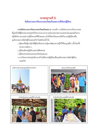 มาตรฐานที่ 6
                   จัดกิจกรรมการเรียนการสอนโดยเน้นผลถาวรที่เกิดแก่ผู้เรียน

           การจัดกิจกรรมการเรียนการสอนโดยเน้นผลถาวร หมายถึง การจัดกิจกรรมการเรียนการสอน
ที่มุ่งเน้นให้ผู้เรียนประสบผลสาเร็จในการแสวงหาความรู้ ตามสภาพความแตกต่างของบุคคลด้วยการ
ปฏิบัติจริง และสรุปความรู้ทั้งหลายได้ด้วยตนเอง ก่อให้เกิดค่านิยมและนิสัยในการปฏิบัติจนเป็น
บุคลิกภาพถาวรติดตัวผู้เรียนตลอดไป โดยมีตัวบ่งชี้ คือ
           1. ผู้สอนเป็นผู้กระตุ้นให้ผู้เรียนค้นหาความรู้และพัฒนาความรู้ให้ได้สมบูรณ์ยิ่ง ๆ ขึ้นโดยใช้
              สถานการณ์ต่าง ๆ
           2. ผู้เรียนเลือกปฏิบัติงานอย่างมีศักยภาพ
           3. ผู้เรียนประเมินตนเองและปรับปรุงตนเอง
           4. การเรียนการสอนมุ่งเน้นการสร้างนิสัยการปฏิบัติจนเป็นบุคลิกภาพถาวรติดตัวผู้เรียน
              ตลอดไป

นมัสการพระธาตุนาดูนพร้อมครอบครัว                                         สอนการทาพานบายศรี




                                                                            ภาพกิจกรรม
         นานักเรียนช่วยงานศพที่บ้านเวียงชัย
                   ภาพกิจกรรม                               นานักเรียนไปงานศพที่บ้านเวียงชัย
                                                                            บรรยายภาพ
                   บรรยายภาพ




                    ภาพกิจกรรม                                               ภาพกิจกรรม
                    บรรยายภาพ                                                บรรยายภาพ
 