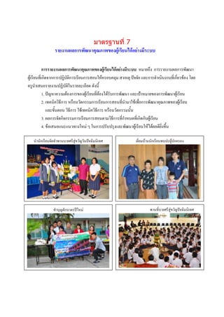 มาตรฐานที่ 7
                รายงานผลการพัฒนาคุณภาพของผู้เรียนได้อย่างมีระบบ

            การรายงานผลการพัฒนาคุณภาพของผู้เรียนได้อย่างมีระบบ หมายถึง การรายงานผลการพัฒนา
ผู้เรียนที่เกิดจากการปฏิบัติการเรียนการสอนให้ครอบคลุม สาเหตุ ปัจจัย และการดาเนินงานที่เกี่ยวข้อง โดย
ครูนาเสนอรายงานปฏิบัติในรายละเอียด ดังนี้
            1. ปัญหาความต้องการของผู้เรียนที่ต้องได้รับการพัฒนา และเป้าหมายของการพัฒนาผู้เรียน
            2. เทคนิควิธีการ หรือนวัตกรรมการเรียนการสอนที่นามาใช้เพื่อการพัฒนาคุณภาพของผู้เรียน
               และขั้นตอน วิธีการ ใช้เทคนิควิธีการ หรือนวัตกรรมนั้น
            3. ผลการจัดกิจกรรมการเรียนการสอนตามวิธีการที่กาหนดที่เกิดกับผู้เรียน
            4. ข้อเสนอแนะแนวทางใหม่ ๆ ในการปรับปรุงและพัฒนาผู้เรียนให้ได้ผลดียิ่งขึ้น

   นานักเรียนจัดทาพานบายศรีสู่ขวัญวันปัจฉิมนิเทศ                เยี่ยมบ้านนักเรียนพบปะผู้ปกครอง




                  ภาพกิจกรรม
               ทาบุบรรยายภาพใหม่
                   ญตักบาตรปี                                            พานที่บกรรมสู่ขวัญปัจฉิมนิเทศ
                                                                         ภาพกิจ ายศรี
                                                                         บรรยายภาพ




                   ภาพกิจกรรม                                            ภาพกิจกรรม
                   บรรยายภาพ                                             บรรยายภาพ
 