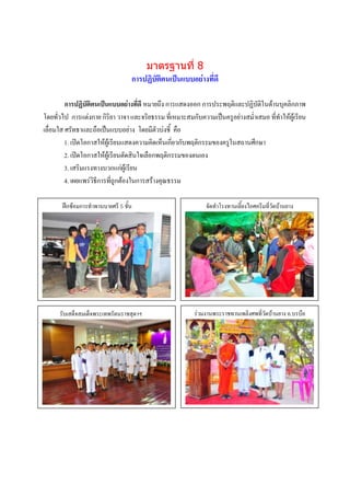 มาตรฐานที่ 8
                                  การปฏิบัติตนเป็นแบบอย่างที่ดี

         การปฏิบัติตนเป็นแบบอย่างที่ดี หมายถึง การแสดงออก การประพฤติและปฏิบัติในด้านบุคลิกภาพ
โดยทั่วไป การแต่งกาย กิริยา วาจา และจริยธรรม ที่เหมาะสมกับความเป็นครูอย่างสม่าเสมอ ที่ทาให้ผู้เรียน
เลื่อมใส ศรัทธาและถือเป็นแบบอย่าง โดยมีตัวบ่งชี้ คือ
         1. เปิดโอกาสให้ผู้เรียนแสดงความคิดเห็นเกี่ยวกับพฤติกรรมของครูในสถานศึกษา
         2. เปิดโอกาสให้ผู้เรียนตัดสินใจเลือกพฤติกรรมของตนเอง
         3. เสริมแรงทางบวกแก่ผู้เรียน
         4. เผยแพร่วิธีการที่ถูกต้องในการสร้างคุณธรรม

       ฝึกซ้อมการทาพานบายศรี 5 ชั้น                          จัดทาโรงทานเลี้ยงไอศครีมที่วัดบ้านยาง




       ศ
      รับเสด็จสมเด็จพระเทพรัตนราชสุดาฯ
                    ภาพกิจกรรม                          ร่วมงานพระราชทานเพลิงศพที่วัดบ้านยาง อ.บรบือ
                    บรรยายภาพ
                                                                         ภาพกิจกรรม
                                                                         บรรยายภาพ
       ฆ




                   ภาพกิจกรรม                                            ภาพกิจกรรม
                   บรรยายภาพ                                             บรรยายภาพ
 