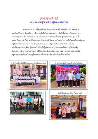 มาตรฐานที่ 12
                            สร้างโอกาสให้ผู้เรียนได้เรียนรู้ในทุกสถานการณ์

                การสร้างโอกาสให้ผู้เรียนได้เรียนรู้ในทุกสถานการณ์ หมายถึงการสร้างกิจกรรม
 การเรียนรู้โดยการนาเอาปัญหา หรือความจาเป็นในการพัฒนาต่างๆ ที่เกิดขึ้ นในการเรียนและการ
 จัดกิจกรรมอื่นๆ ในโรงเรียนมากาหนดเป็นกิจกรรมการเรียนรู้เพื่อนาไปสู่การพัฒนาของผู้เรียนที่
 ถาวร เป็นแนวทางในการแก้ปัญหาของครูอีกแบบหนึ่งที่จะนาเอาวิกฤตต่างๆ มาเป็นโอกาสในการพัฒนา
 ครูจาเป็นต้องมองมุมต่างๆ ของปัญหา แล้วผันมุมของปัญหาไปในทางการพัฒนา กาหนด
 เป็นกิจกรรมในการพัฒนาผู้เรียนครูจึงต้องเป็นผู้มองมุมบวกในสถานการณ์ต่างๆ กล้าที่จะเผชิญ
 ปัญหาต่าง ๆ มีสติในการแก้ปัญหา มิได้ตอบสนองปัญหาต่างๆด้วยอารมณ์ หรือแง่มุมแบบตรงตัว
 ครูสามารถมองหักมุมในทุก ๆโอกาส มองเห็นแนวทางที่นาสู่ผลก้าวหน้าของผู้เรียน


นานักเรียนรับเสด็จพิธีเปิดอุทยานการเรียนรู้มหาสารคาม      นานักเรียนแข่งขันร้อยมาลัยที่จังหวัดร้อยเอ็ด




 ก


                      กรรม
                    บรรยายภาพ                                 นานักเรียนร่วมตอบปัญหาวิทยาศาสตร์
                                                                        ภาพกิจกรรม
                                                                        บรรยายภาพ




                                                                        ภาพกิจกรรม
                                                                        บรรยายภาพ
 