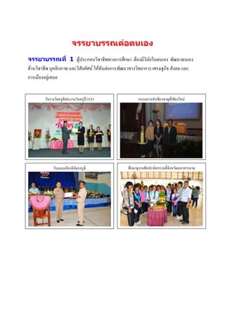 จรรยาบรรณต่อตนเอง
จรรยาบรรณที่ 1 ผู้ประกอบวิชาชีพทางการศึกษา ต้องมีวินัยในตนเอง พัฒนาตนเอง
ด้านวิชาชีพ บุคลิกภาพ และวิสัยทัศน์ ให้ทันต่อการพัฒนาทางวิทยาการ เศรษฐกิจ สังคม และ
การเมืองอยู่เสมอ


        รับรางวัลครูดีเด่นงานวันครูปี 2555               อบรมการทาเชียวชาญที่เชียงใหม่




             รับมอบเกียรติบัตรครูดี                ศึกษาดูงานศิลปะหัตกรรมที่จังหวัดมหาสารคาม
                 ภาพกิจกรรม                                       ภาพกิจกรรม
                 บรรยายภาพ                                        บรรยายภาพ




                  ภาพกิจกรรม                                     ภาพกิจกรรม
                  บรรยายภาพ                                      บรรยายภาพ
 