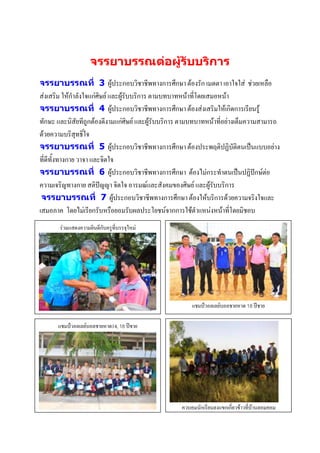 จรรยาบรรณต่อผู้รับบริการ
จรรยาบรรณที่ 3 ผู้ประกอบวิชาชีพทางการศึกษา ต้องรัก เมตตา เอาใจใส่ ช่วยเหลือ
ส่งเสริม ให้กาลังใจแก่ศิษย์ และผู้รับบริการ ตามบทบาทหน้าที่โดยเสมอหน้า
จรรยาบรรณที่ 4 ผู้ประกอบวิชาชีพทางการศึกษา ต้องส่งเสริมให้เกิดการเรียนรู้
ทักษะ และนิสัยทีถูกต้องดีงามแก่ศิษย์ และผู้รับบริการ ตามบทบาทหน้าที่อย่างเต็มความสามารถ
ด้วยความบริสุทธิ์ใจ
จรรยาบรรณที่ 5 ผู้ประกอบวิชาชีพทางการศึกษา ต้องประพฤติปฏิบัติตนเป็นแบบอย่าง
ที่ดีทั้งทางกาย วาจา และจิตใจ
จรรยาบรรณที่ 6 ผู้ประกอบวิชาชีพทางการศึกษา ต้องไม่กระทาตนเป็นปฏิปักษ์ต่อ
ความเจริญทางกาย สติปัญญา จิตใจ อารมณ์และสังคมของศิษย์ และผู้รับบริการ
 จรรยาบรรณที่ 7 ผู้ประกอบวิชาชีพทางการศึกษา ต้องให้บริการด้วยความจริงใจและ
เสมอภาค โดยไม่เรียกรับหรือยอมรับผลประโยชน์จากการใช้ตาแหน่งหน้าที่โดยมิชอบ
       ร่วมแสดงความยินดีกับครูที่บรรจุใหม่




                                                       แชมป์วอลเลย์บอลชายหาด 18 ปีชาย
                 ภาพกิจกรรม
      แชมป์วอลเลย์บรรยายภาพ 18 ปีชาย
                  บอลชายหาด14,




                                                   ควบคุมนักเรียนลงแขกเกี่ยวข้าวที่บ้านลอมคอม

                  ภาพกิจกรรม                                      ภาพกิจกรรม
                  บรรยายภาพ                                       บรรยายภาพ
 