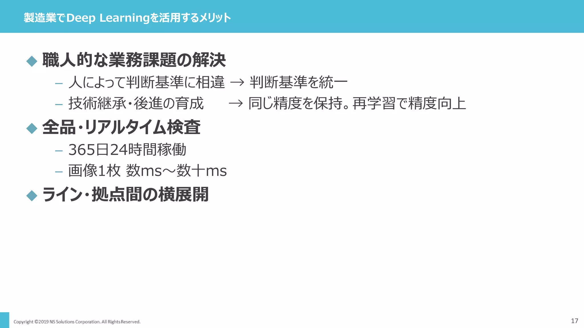製造業でDeep Learningを活用するメリット
17
 職人的な業務課題の解決
– 人によって判断基準に相違 → 判断基準を統一
– 技術継承・後進の育成 → 同じ精度を保持。再学習で精度向上
 全品・リアルタイム検査
– 365日24時間稼働
– 画像1枚 数ms～数十ms
 ライン・拠点間の横展開
 