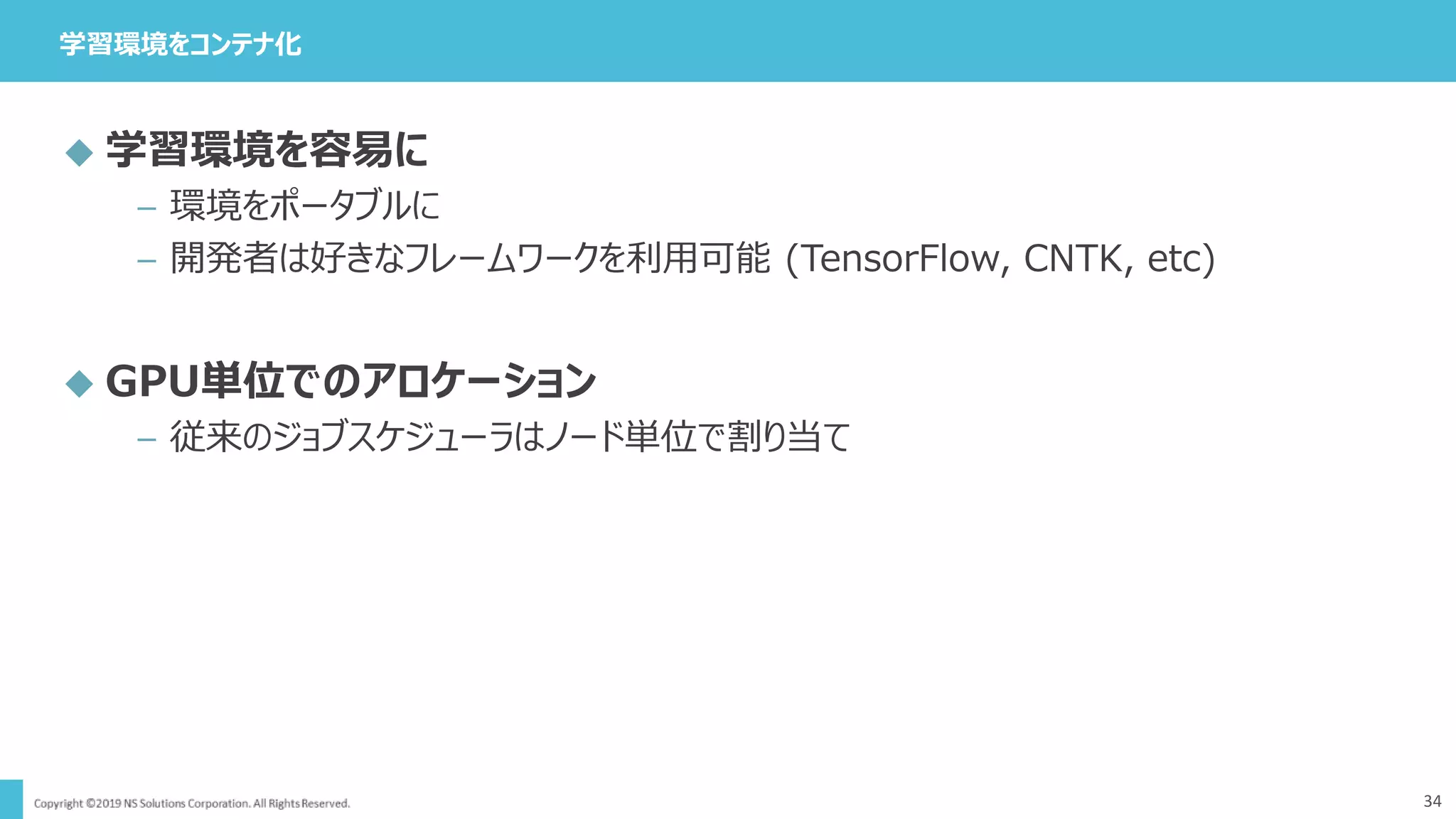 学習環境をコンテナ化
34
 学習環境を容易に
– 環境をポータブルに
– 開発者は好きなフレームワークを利用可能 (TensorFlow, CNTK, etc)
 GPU単位でのアロケーション
– 従来のジョブスケジューラはノード単位で割り当て
 