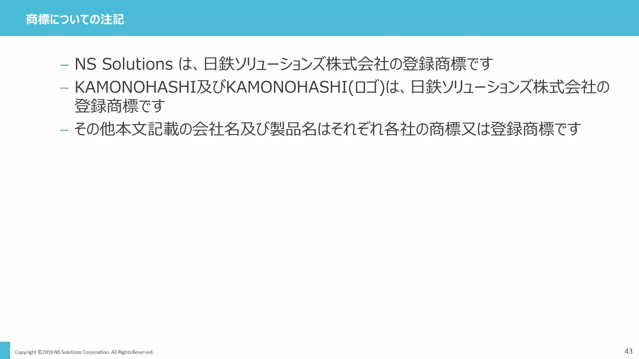 商標についての注記
43
– NS Solutions は、日鉄ソリューションズ株式会社の登録商標です
– KAMONOHASHI及びKAMONOHASHI(ロゴ)は、日鉄ソリューションズ株式会社の
登録商標です
– その他本文記載の会社名及び製品名はそれぞれ各社の商標又は登録商標です
 