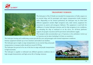 TRANSPORT VERSION

                                                        The helicopters of Ka-32 family are intended for transportation of bulky cargoes on
                                                        an external sling, and for passengers and cargoes transportation inside transport
                                                        cabin. Depending on the mission performed, the helicopter may be fitted with
                                                        different equipment: modern flight navigation suite, radar station, equipment for
                                                        instrument ice patrol, and emergency ballonets. The equipment is used both for
                                                        fulfillment of routine helicopter missions and for ship navigation in ice conditions,
                                                        for unloading the ship at roadstead or on the move, for off-shore platforms
                                                        support, for people evacuation and for provisions and medicines supply.
                                                        The transport cabin accommodates up to 15 persons, in the ambulance version up
                                                        to 9 persons can be taken (including 4 of them on stretchers.)
The helicopter heating and conditioning systems provide the crew and passengers with normal temperature conditions.
Sanitary equipment includes up to four stretchers and medical care facilities.
The helicopter gross weight at cargo transportation on an external sling and people
transportation in transport cabin should not exceed 12,700 kg.
The helicopter has proved to be one of the best in cargo and people transportation
in high mountains.
The helicopter is capable to withstand very difficult operation conditions due to
high strength characteristics and high service life of fuselage structure.



                                                                                                                                          14
 