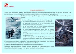 SEARCH-AND-RESCUE
Excellent flight performance of Ka-32 helicopter and its reliability make it indispensable during land and sea SAR operations. SAR
equipment includes rescue hoisting aids, communications and detection systems, lighting and signaling devices
                                   Ka-32 helicopter equipped with up-to-date systems configured and installed at customer’s option is
                                   capable:
                                  • to fly to a designated areas within the shortest time period,
                                  • to get a distress signal from emergency radios and beacons,
                                  • to detect the rescue object by the on-board radar, thermal
                                      imaging system or night vision goggles,
                                  • to get into contact with the victims using a loud-speaking
                                      device or by radio communication (if available),
                                  • to take on board the injured and victims using the winch or
                                      other special devices in hovering regime when it is impossible
                                      to land.
                                  • to coordinate the operation of sea floating vessels by loitering
                                      in the disaster area.
                                  • to take part in operations aimed at localizing and eliminating the
                                      consequences of accident oil spills from the tankers and of-shore
                                      oil rigs.
• to demolish the blockages as a result of man-caused disasters in conditions of fully destroyed
  transportation links and approaches to enterprises and civil objects;
• to deliver food and medical supplies for the inhabitants of the disaster areas.
Considerable experience gained in Russia in operating helicopters for SAR missions allows to state
with confidence that Ka-32 helicopter is the optimal machine for such challenges.

                                                                                                                                  15
 