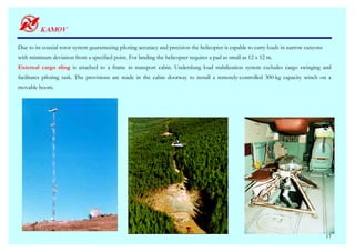 Due to its coaxial rotor system guaranteeing piloting accuracy and precision the helicopter is capable to carry loads in narrow canyons
with minimum deviation from a specified point. For landing the helicopter requires a pad as small as 12 x 12 m.
External cargo sling is attached to a frame in transport cabin. Underslung load stabilization system excludes cargo swinging and
facilitates piloting task. The provisions are made in the cabin doorway to install a remotely-controlled 300-kg capacity winch on a
movable boom.




                                                                                                                                          17
 