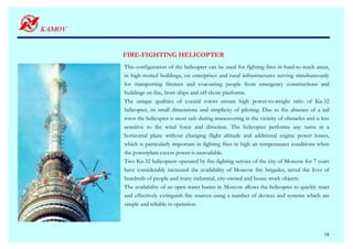 FIRE-FIGHTING HELICOPTER
This configuration of the helicopter can be used for fighting fires in hard-to-reach areas,
in high-storied buildings, on enterprises and rural infrastructures serving simultaneously
for transporting firemen and evacuating people from emergency constructions and
buildings on fire, from ships and off-shore platforms.
The unique qualities of coaxial rotors ensure high power-to-weight ratio of Ka-32
helicopter, its small dimensions and simplicity of piloting. Due to the absence of a tail
rotor the helicopter is most safe during maneuvering in the vicinity of obstacles and is less
sensitive to the wind force and direction. The helicopter performs any turns in a
horizontal plane without changing flight altitude and additional engine power losses,
which is particularly important in fighting fires in high air temperatures conditions when
the powerplant excess power is unavailable.
Two Ka-32 helicopters operated by fire-fighting service of the city of Moscow for 7 years
have considerably increased the availability of Moscow fire brigades, saved the lives of
hundreds of people and many industrial, city-owned and house stock objects.
The availability of an open water basins in Moscow allows the helicopter to quickly react
and effectively extinguish fire sources using a number of devices and systems which are
simple and reliable in operation.




                                                                                          18
 
