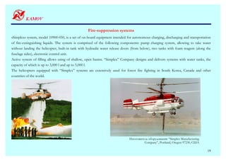 Fire-suppression systems
«Simplex» system, model 10900-050, is a set of on-board equipment intended for autonomous charging, discharging and transportation
of fire-extinguishing liquids. The system is comprised of the following components: pump charging system, allowing to take water
without landing the helicopter, built-in tank with hydraulic water release doors (from below), two tanks with foam reagent (along the
fuselage sides), electronic control unit.
Active system of filling allows using of shallow, open basins. “Simplex” Company designs and delivers systems with water tanks, the
capacity of which is up to 3,000 l and up to 5,000 l.
The helicopters equipped with “Simplex” systems are extensively used for forest fire fighting in South Korea, Canada and other
countries of the world.




                                                                              Изготовитель оборудования: “Simplex Manufacturing
                                                                                        Company”, Portland, Oregon 97230, США

                                                                                                                                  19
 