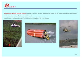 Underslung «Bambi Bucket» system of 5,000 l capacity. The less expensive and simple to use system for efficient fire fighting
missions when open water basins are available nearby.
Manufacturer: “Sei Industries Ltd”, 7400 Wilson Ave, Delta, B.C.V4G 1 E5, Canada




                                                                                                                          20
 