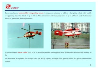 Russia-manufactured horizontal fire extinguishing system (water cannon) which can be fed from a fire-fighting vehicle and is capable
of suppressing fire at the altitude of up to 100 m. When autonomous underslung water tanks of up to 3,400 l are used, the helicopter
altitude of operation is practically unlimited.




A system of special rescue cabins for 2, 10 or 20 people intended for rescuing people from the balconies or roofs of the buildings on
fire.

The helicopters are equipped with a cargo winch (of 300 kg capacity), floodlight, loud speaking device and special communication
systems.

                                                                                                                                  21
 