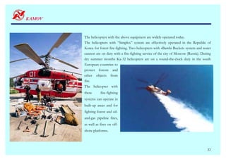 The helicopters with the above equipment are widely operated today.
The helicopters with “Simplex” system are effectively operated in the Republic of
Korea for forest fire-fighting. Two helicopters with «Bambi Bucket» system and water
cannon are on duty with a fire-fighting service of the city of Moscow (Russia). During
dry summer months Ka-32 helicopters are on a round-the-clock duty in the south
European countries to
protect forests and
other objects from
fire.
The helicopter with
these      fire-fighting
systems can operate in
built-up areas and for
fighting forest and oil-
and-gas pipeline fires,
as well as fires on off-
shore platforms.




                                                                                   22
 