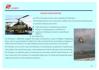 POLICE HELICOPTER

                                             Ka-32А2 is developed on basis of the certified Ka-32А helicopter.
                                             The helicopter primary role is to provide air mobility of law enforcement and special groups
                                             to counteract criminals and terrorists:

                                            • search and detection of criminal groups (objects);
                                            • landing of a detaining group in a specified area;
                                            • suppression of delinquent resistance using helicopter
                                               weapons;
                                       •   post deployment.
The helicopter is additionally equipped with special communication systems, floodlights, loudspeaking
device, seats for accommodating 12 soldiers in the cabin and special devices for simultaneous landing of 5
soldiers when the helicopter is hovering. Helicopter protection against ground fire is also provided.
The helicopter can be used for search and elimination of criminal groups, transportation of special armed
units, landing of law enforcement groups , cargo transportation inside the helicopter and on external sling.
The helicopter can efficiently operate for detecting and counteracting unlawful armed formations in the
cross country and in the mountains, for carrying light artillery guns, for setting up and supporting weapon
emplacements and posts at the predominant eminences.



                                                                                                                                      23
 