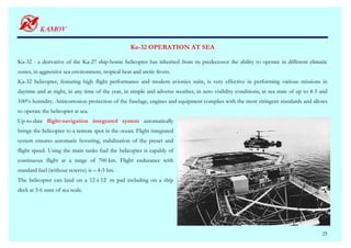Ka-32 OPERATION AT SEA

Ka-32 - a derivative of the Ka-27 ship-borne helicopter has inherited from its predecessor the ability to operate in different climatic
zones, in aggressive sea environment, tropical heat and arctic frosts.
Ka-32 helicopter, featuring high flight performance and modern avionics suite, is very effective in performing various missions in
daytime and at night, in any time of the year, in simple and adverse weather, in zero visibility conditions, at sea state of up to 4-5 and
100% humidity. Anticorrosion protection of the fuselage, engines and equipment complies with the most stringent standards and allows
to operate the helicopter at sea.
Up-to-date flight-navigation integrated system automatically
brings the helicopter to a remote spot in the ocean. Flight integrated
system ensures automatic hovering, stabilization of the preset and
flight speed. Using the main tanks fuel the helicopter is capably of
continuous flight at a range of 700 km. Flight endurance with
standard fuel (without reserve) is – 4-5 hrs.
The helicopter can land on a 12 х 12 m pad including on a ship
deck at 5-6 state of sea scale.




                                                                                                                                       25
 