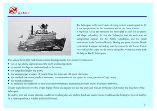 The helicopter with rotor blades de-icing system was designed to fly
                                                                    at low temperatures in the mountains and in the Arctic Ocean.
                                                                    In rigorous Arctic environment the helicopter is used for ice patrol
                                                                    and ships unloading. In fact the helicopter was the only way of
                                                                    transporting cargoes for the Arctic expeditions and for small
                                                                    settlements in the North of Russia. During the years of active North
                                                                    exploration a unique technology was developed in the Soviet Union
                                                                    – to unload the ships on the move along the North sea route with
                                                                    the help of Ka-32 helicopters.

The unique helicopter performance make it indispensable for a number of missions:
• on oil rigs during exploration of the north continental shelf;
• to unload the ships at roadstead and on the move;
• for cargo handling in the ports;
• for emergency evacuation of people from the ships and off-shore platforms;
• for medical evacuation, medical assistance, transportation of the injured to coast, rotation of ship crews;
• for search and rescue;
• to eliminate the aftermath of man-caused environmental and natural disasters and to counteract terrorists.
Usually such missions involve a high degree of risk and require not just the crew and rescuer proficiency but mainly the reliability of the
helicopter.
Tested by time and severe climatic conditions, working day and night in hard and even extreme conditions the helicopter proved itself to
be a tireless plodder, a reliable and faithful friend.

                                                                                                                                        27
 