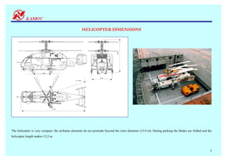 HELICOPTER DIMENSIONS




                                                                               5,400
                                                                  1,400
                      3,020


                                                                  3,500
                                                ∅ 15,900




                              11,300




The helicopter is very compact: the airframe elements do not protrude beyond the rotor diameter (15,9 m). During parking the blades are folded and the
helicopter length makes 12,3 m.



                                                                                                                                                    3
 