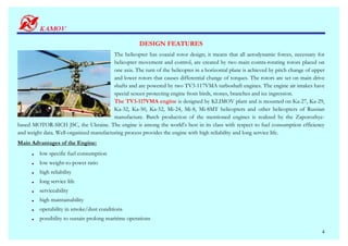 DESIGN FEATURES
                                         The helicopter has coaxial rotor design; it means that all aerodynamic forces, necessary for
                                         helicopter movement and control, are created by two main contra-rotating rotors placed on
                                         one axis. The turn of the helicopter in a horizontal plane is achieved by pitch change of upper
                                         and lower rotors that causes differential change of torques. The rotors are set on main drive
                                         shafts and are powered by two TV3-117VMA turboshaft engines. The engine air intakes have
                                         special screen protecting engine from birds, stones, branches and ice ingression.
                                         The TV3-117VMA engine is designed by KLIMOV plant and is mounted on Ka-27, Ka-29,
                                         Ka-32, Ka-50, Ka-52, Mi-24, Mi-8, Mi-8MT helicopters and other helicopters of Russian
                                         manufacture. Batch production of the mentioned engines is realized by the Zaporozhye-
based MOTOR-SICH JSC, the Ukraine. The engine is among the world’s best in its class with respect to fuel consumption efficiency
and weight data. Well-organized manufacturing process provides the engine with high reliability and long service life.
Main Advantages of the Engine:
         low specific fuel consumption
         low weight-to-power ratio
         high reliability
         long service life
         serviceability
         high maintainability
         operability in smoke/dust conditions
         possibility to sustain prolong maritime operations

                                                                                                                                      4
 