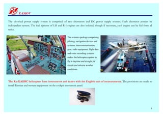 The electrical power supply system is comprised of two alternators and DC power supply sources. Each alternator powers its
independent system. The fuel systems of LH and RH engines are also isolated, though if necessary, each engine can be fed from all
tanks.

                                                     The avionics package comprising
                                                     piloting, navigation devices and
                                                     systems, intercommunication
                                                     gear, radio equipment, flight data
                                                     and voice recording systems
                                                     makes the helicopter capable to
                                                     fly in daytime and at night, in
                                                     simple and adverse weather
                                                     conditions.




The Ka-32A11BC helicopters have instruments and scales with the English unit of measurements. The provisions are made to
install Russian and western equipment on the cockpit instrument panel.




                                                                                                                               6
 