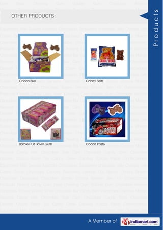 A Member of
Gum Base Chewing Gum Bubble Gum Chocolate Almond
Chocolate Toffees Wafers White Chocolate Bar Candy Bars Handmade Candies Mango
flavored Candy Milk Chocolate Slab Dark Chocolate Candy Stick Chocolate
Dessert Choco Paste Toy Candy Chew Candies Cocoa Paste Confectionery
Equipment Milk Sweets Assorted Chocolates Strawberry chocolate Jelly Crystals Jelly
Cubes Candy Chocolate Candies Flavoured Lollipop Dip Biscuit Chhota Bheem
Chocolate Deposited Chocolate Barbie Chhota Bheem Ben 10 Confectionery
Products Peanut Candy Gum Base Chewing Gum Bubble Gum Chocolate Almond
Chocolate Toffees Wafers White Chocolate Bar Candy Bars Handmade Candies Mango
flavored Candy Milk Chocolate Slab Dark Chocolate Candy Stick Chocolate
Dessert Choco Paste Toy Candy Chew Candies Cocoa Paste Confectionery
Equipment Milk Sweets Assorted Chocolates Strawberry chocolate Jelly Crystals Jelly
Cubes Candy Chocolate Candies Flavoured Lollipop Dip Biscuit Chhota Bheem
Chocolate Deposited Chocolate Barbie Chhota Bheem Ben 10 Confectionery
Products Peanut Candy Gum Base Chewing Gum Bubble Gum Chocolate Almond
Chocolate Toffees Wafers White Chocolate Bar Candy Bars Handmade Candies Mango
flavored Candy Milk Chocolate Slab Dark Chocolate Candy Stick Chocolate
Dessert Choco Paste Toy Candy Chew Candies Cocoa Paste Confectionery
Equipment Milk Sweets Assorted Chocolates Strawberry chocolate Jelly Crystals Jelly
Cubes Candy Chocolate Candies Flavoured Lollipop Dip Biscuit Chhota Bheem
Chocolate Deposited Chocolate Barbie Chhota Bheem Ben 10 Confectionery
Products Peanut Candy Gum Base Chewing Gum Bubble Gum Chocolate Almond
Chocolate Toffees Wafers White Chocolate Bar Candy Bars Handmade Candies Mango
flavored Candy Milk Chocolate Slab Dark Chocolate Candy Stick Chocolate
Dessert Choco Paste Toy Candy Chew Candies Cocoa Paste Confectionery
Equipment Milk Sweets Assorted Chocolates Strawberry chocolate Jelly Crystals Jelly
Cubes Candy Chocolate Candies Flavoured Lollipop Dip Biscuit Chhota Bheem
Chocolate Deposited Chocolate Barbie Chhota Bheem Ben 10 Confectionery
Products Peanut Candy Gum Base Chewing Gum Bubble Gum Chocolate Almond
Chocolate Toffees Wafers White Chocolate Bar Candy Bars Handmade Candies Mango
flavored Candy Milk Chocolate Slab Dark Chocolate Candy Stick Chocolate
Dessert Choco Paste Toy Candy Chew Candies Cocoa Paste Confectionery
Equipment Milk Sweets Assorted Chocolates Strawberry chocolate Jelly Crystals Jelly
OTHER PRODUCTS:
Choco Bike Candy Bear
Barbie Fruit Flavor Gum Cocoa Paste
Products
 