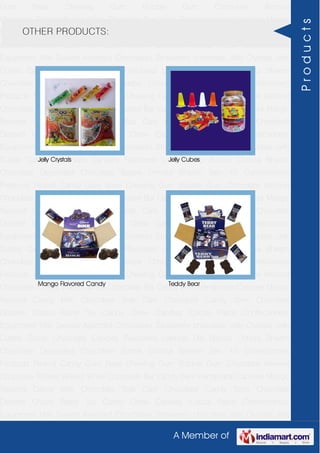 A Member of
Gum Base Chewing Gum Bubble Gum Chocolate Almond
Chocolate Toffees Wafers White Chocolate Bar Candy Bars Handmade Candies Mango
flavored Candy Milk Chocolate Slab Dark Chocolate Candy Stick Chocolate
Dessert Choco Paste Toy Candy Chew Candies Cocoa Paste Confectionery
Equipment Milk Sweets Assorted Chocolates Strawberry chocolate Jelly Crystals Jelly
Cubes Candy Chocolate Candies Flavoured Lollipop Dip Biscuit Chhota Bheem
Chocolate Deposited Chocolate Barbie Chhota Bheem Ben 10 Confectionery
Products Peanut Candy Gum Base Chewing Gum Bubble Gum Chocolate Almond
Chocolate Toffees Wafers White Chocolate Bar Candy Bars Handmade Candies Mango
flavored Candy Milk Chocolate Slab Dark Chocolate Candy Stick Chocolate
Dessert Choco Paste Toy Candy Chew Candies Cocoa Paste Confectionery
Equipment Milk Sweets Assorted Chocolates Strawberry chocolate Jelly Crystals Jelly
Cubes Candy Chocolate Candies Flavoured Lollipop Dip Biscuit Chhota Bheem
Chocolate Deposited Chocolate Barbie Chhota Bheem Ben 10 Confectionery
Products Peanut Candy Gum Base Chewing Gum Bubble Gum Chocolate Almond
Chocolate Toffees Wafers White Chocolate Bar Candy Bars Handmade Candies Mango
flavored Candy Milk Chocolate Slab Dark Chocolate Candy Stick Chocolate
Dessert Choco Paste Toy Candy Chew Candies Cocoa Paste Confectionery
Equipment Milk Sweets Assorted Chocolates Strawberry chocolate Jelly Crystals Jelly
Cubes Candy Chocolate Candies Flavoured Lollipop Dip Biscuit Chhota Bheem
Chocolate Deposited Chocolate Barbie Chhota Bheem Ben 10 Confectionery
Products Peanut Candy Gum Base Chewing Gum Bubble Gum Chocolate Almond
Chocolate Toffees Wafers White Chocolate Bar Candy Bars Handmade Candies Mango
flavored Candy Milk Chocolate Slab Dark Chocolate Candy Stick Chocolate
Dessert Choco Paste Toy Candy Chew Candies Cocoa Paste Confectionery
Equipment Milk Sweets Assorted Chocolates Strawberry chocolate Jelly Crystals Jelly
Cubes Candy Chocolate Candies Flavoured Lollipop Dip Biscuit Chhota Bheem
Chocolate Deposited Chocolate Barbie Chhota Bheem Ben 10 Confectionery
Products Peanut Candy Gum Base Chewing Gum Bubble Gum Chocolate Almond
Chocolate Toffees Wafers White Chocolate Bar Candy Bars Handmade Candies Mango
flavored Candy Milk Chocolate Slab Dark Chocolate Candy Stick Chocolate
Dessert Choco Paste Toy Candy Chew Candies Cocoa Paste Confectionery
Equipment Milk Sweets Assorted Chocolates Strawberry chocolate Jelly Crystals Jelly
OTHER PRODUCTS:
Jelly Crystals Jelly Cubes
Mango Flavored Candy Teddy Bear
Products
 