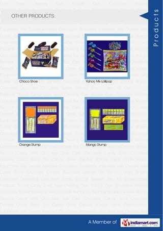 A Member of
Gum Base Chewing Gum Bubble Gum Chocolate Almond
Chocolate Toffees Wafers White Chocolate Bar Candy Bars Handmade Candies Mango
flavored Candy Milk Chocolate Slab Dark Chocolate Candy Stick Chocolate
Dessert Choco Paste Toy Candy Chew Candies Cocoa Paste Confectionery
Equipment Milk Sweets Assorted Chocolates Strawberry chocolate Jelly Crystals Jelly
Cubes Candy Chocolate Candies Flavoured Lollipop Dip Biscuit Chhota Bheem
Chocolate Deposited Chocolate Barbie Chhota Bheem Ben 10 Confectionery
Products Peanut Candy Gum Base Chewing Gum Bubble Gum Chocolate Almond
Chocolate Toffees Wafers White Chocolate Bar Candy Bars Handmade Candies Mango
flavored Candy Milk Chocolate Slab Dark Chocolate Candy Stick Chocolate
Dessert Choco Paste Toy Candy Chew Candies Cocoa Paste Confectionery
Equipment Milk Sweets Assorted Chocolates Strawberry chocolate Jelly Crystals Jelly
Cubes Candy Chocolate Candies Flavoured Lollipop Dip Biscuit Chhota Bheem
Chocolate Deposited Chocolate Barbie Chhota Bheem Ben 10 Confectionery
Products Peanut Candy Gum Base Chewing Gum Bubble Gum Chocolate Almond
Chocolate Toffees Wafers White Chocolate Bar Candy Bars Handmade Candies Mango
flavored Candy Milk Chocolate Slab Dark Chocolate Candy Stick Chocolate
Dessert Choco Paste Toy Candy Chew Candies Cocoa Paste Confectionery
Equipment Milk Sweets Assorted Chocolates Strawberry chocolate Jelly Crystals Jelly
Cubes Candy Chocolate Candies Flavoured Lollipop Dip Biscuit Chhota Bheem
Chocolate Deposited Chocolate Barbie Chhota Bheem Ben 10 Confectionery
Products Peanut Candy Gum Base Chewing Gum Bubble Gum Chocolate Almond
Chocolate Toffees Wafers White Chocolate Bar Candy Bars Handmade Candies Mango
flavored Candy Milk Chocolate Slab Dark Chocolate Candy Stick Chocolate
Dessert Choco Paste Toy Candy Chew Candies Cocoa Paste Confectionery
Equipment Milk Sweets Assorted Chocolates Strawberry chocolate Jelly Crystals Jelly
Cubes Candy Chocolate Candies Flavoured Lollipop Dip Biscuit Chhota Bheem
Chocolate Deposited Chocolate Barbie Chhota Bheem Ben 10 Confectionery
Products Peanut Candy Gum Base Chewing Gum Bubble Gum Chocolate Almond
Chocolate Toffees Wafers White Chocolate Bar Candy Bars Handmade Candies Mango
flavored Candy Milk Chocolate Slab Dark Chocolate Candy Stick Chocolate
Dessert Choco Paste Toy Candy Chew Candies Cocoa Paste Confectionery
Equipment Milk Sweets Assorted Chocolates Strawberry chocolate Jelly Crystals Jelly
OTHER PRODUCTS:
Choco Shoe Yahoo Mix Lollipop
Orange Stump Mango Stump
Products
 