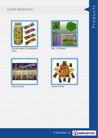 A Member of
Gum Base Chewing Gum Bubble Gum Chocolate Almond
Chocolate Toffees Wafers White Chocolate Bar Candy Bars Handmade Candies Mango
flavored Candy Milk Chocolate Slab Dark Chocolate Candy Stick Chocolate
Dessert Choco Paste Toy Candy Chew Candies Cocoa Paste Confectionery
Equipment Milk Sweets Assorted Chocolates Strawberry chocolate Jelly Crystals Jelly
Cubes Candy Chocolate Candies Flavoured Lollipop Dip Biscuit Chhota Bheem
Chocolate Deposited Chocolate Barbie Chhota Bheem Ben 10 Confectionery
Products Peanut Candy Gum Base Chewing Gum Bubble Gum Chocolate Almond
Chocolate Toffees Wafers White Chocolate Bar Candy Bars Handmade Candies Mango
flavored Candy Milk Chocolate Slab Dark Chocolate Candy Stick Chocolate
Dessert Choco Paste Toy Candy Chew Candies Cocoa Paste Confectionery
Equipment Milk Sweets Assorted Chocolates Strawberry chocolate Jelly Crystals Jelly
Cubes Candy Chocolate Candies Flavoured Lollipop Dip Biscuit Chhota Bheem
Chocolate Deposited Chocolate Barbie Chhota Bheem Ben 10 Confectionery
Products Peanut Candy Gum Base Chewing Gum Bubble Gum Chocolate Almond
Chocolate Toffees Wafers White Chocolate Bar Candy Bars Handmade Candies Mango
flavored Candy Milk Chocolate Slab Dark Chocolate Candy Stick Chocolate
Dessert Choco Paste Toy Candy Chew Candies Cocoa Paste Confectionery
Equipment Milk Sweets Assorted Chocolates Strawberry chocolate Jelly Crystals Jelly
Cubes Candy Chocolate Candies Flavoured Lollipop Dip Biscuit Chhota Bheem
Chocolate Deposited Chocolate Barbie Chhota Bheem Ben 10 Confectionery
Products Peanut Candy Gum Base Chewing Gum Bubble Gum Chocolate Almond
Chocolate Toffees Wafers White Chocolate Bar Candy Bars Handmade Candies Mango
flavored Candy Milk Chocolate Slab Dark Chocolate Candy Stick Chocolate
Dessert Choco Paste Toy Candy Chew Candies Cocoa Paste Confectionery
Equipment Milk Sweets Assorted Chocolates Strawberry chocolate Jelly Crystals Jelly
Cubes Candy Chocolate Candies Flavoured Lollipop Dip Biscuit Chhota Bheem
Chocolate Deposited Chocolate Barbie Chhota Bheem Ben 10 Confectionery
Products Peanut Candy Gum Base Chewing Gum Bubble Gum Chocolate Almond
Chocolate Toffees Wafers White Chocolate Bar Candy Bars Handmade Candies Mango
flavored Candy Milk Chocolate Slab Dark Chocolate Candy Stick Chocolate
Dessert Choco Paste Toy Candy Chew Candies Cocoa Paste Confectionery
Equipment Milk Sweets Assorted Chocolates Strawberry chocolate Jelly Crystals Jelly
OTHER PRODUCTS:
Chhota Bheem (Chalk Bubble
Gum)
Ben 10 Chewtics
Choco Stump Peanut Candy
Products
 