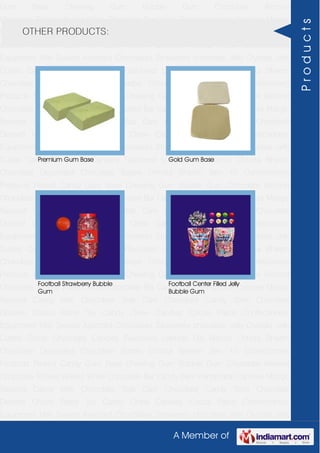 A Member of
Gum Base Chewing Gum Bubble Gum Chocolate Almond
Chocolate Toffees Wafers White Chocolate Bar Candy Bars Handmade Candies Mango
flavored Candy Milk Chocolate Slab Dark Chocolate Candy Stick Chocolate
Dessert Choco Paste Toy Candy Chew Candies Cocoa Paste Confectionery
Equipment Milk Sweets Assorted Chocolates Strawberry chocolate Jelly Crystals Jelly
Cubes Candy Chocolate Candies Flavoured Lollipop Dip Biscuit Chhota Bheem
Chocolate Deposited Chocolate Barbie Chhota Bheem Ben 10 Confectionery
Products Peanut Candy Gum Base Chewing Gum Bubble Gum Chocolate Almond
Chocolate Toffees Wafers White Chocolate Bar Candy Bars Handmade Candies Mango
flavored Candy Milk Chocolate Slab Dark Chocolate Candy Stick Chocolate
Dessert Choco Paste Toy Candy Chew Candies Cocoa Paste Confectionery
Equipment Milk Sweets Assorted Chocolates Strawberry chocolate Jelly Crystals Jelly
Cubes Candy Chocolate Candies Flavoured Lollipop Dip Biscuit Chhota Bheem
Chocolate Deposited Chocolate Barbie Chhota Bheem Ben 10 Confectionery
Products Peanut Candy Gum Base Chewing Gum Bubble Gum Chocolate Almond
Chocolate Toffees Wafers White Chocolate Bar Candy Bars Handmade Candies Mango
flavored Candy Milk Chocolate Slab Dark Chocolate Candy Stick Chocolate
Dessert Choco Paste Toy Candy Chew Candies Cocoa Paste Confectionery
Equipment Milk Sweets Assorted Chocolates Strawberry chocolate Jelly Crystals Jelly
Cubes Candy Chocolate Candies Flavoured Lollipop Dip Biscuit Chhota Bheem
Chocolate Deposited Chocolate Barbie Chhota Bheem Ben 10 Confectionery
Products Peanut Candy Gum Base Chewing Gum Bubble Gum Chocolate Almond
Chocolate Toffees Wafers White Chocolate Bar Candy Bars Handmade Candies Mango
flavored Candy Milk Chocolate Slab Dark Chocolate Candy Stick Chocolate
Dessert Choco Paste Toy Candy Chew Candies Cocoa Paste Confectionery
Equipment Milk Sweets Assorted Chocolates Strawberry chocolate Jelly Crystals Jelly
Cubes Candy Chocolate Candies Flavoured Lollipop Dip Biscuit Chhota Bheem
Chocolate Deposited Chocolate Barbie Chhota Bheem Ben 10 Confectionery
Products Peanut Candy Gum Base Chewing Gum Bubble Gum Chocolate Almond
Chocolate Toffees Wafers White Chocolate Bar Candy Bars Handmade Candies Mango
flavored Candy Milk Chocolate Slab Dark Chocolate Candy Stick Chocolate
Dessert Choco Paste Toy Candy Chew Candies Cocoa Paste Confectionery
Equipment Milk Sweets Assorted Chocolates Strawberry chocolate Jelly Crystals Jelly
OTHER PRODUCTS:
Premium Gum Base Gold Gum Base
Football Strawberry Bubble
Gum
Football Center Filled Jelly
Bubble Gum
Products
 